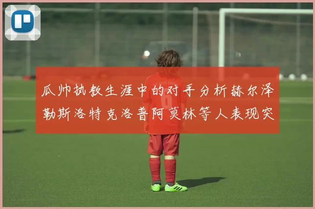 瓜帅执教生涯中的对手分析赫尔泽勒斯洛特克洛普阿莫林等人表现突出