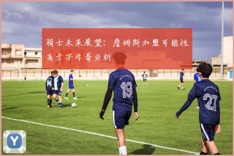 骑士未来展望：詹姆斯加盟可能性高于字母哥分析