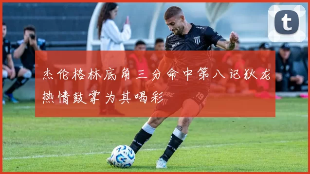 杰伦格林底角三分命中第八记狄龙热情鼓掌为其喝彩