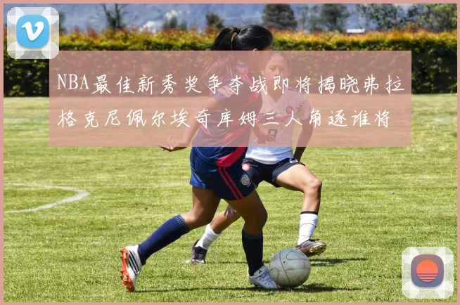 NBA最佳新秀奖争夺战即将揭晓弗拉格克尼佩尔埃奇库姆三人角逐谁将获胜