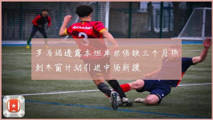 罗马诺透露本坦库尔伤缺三个月热刺冬窗计划引进中场新援
