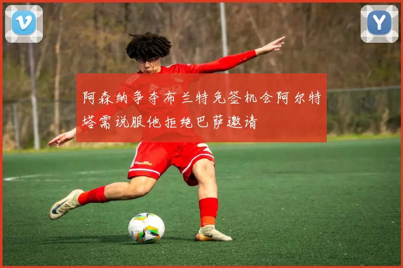 阿森纳争夺布兰特免签机会阿尔特塔需说服他拒绝巴萨邀请