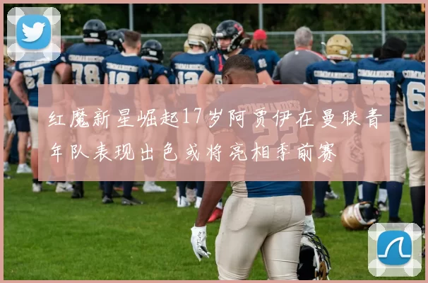 红魔新星崛起17岁阿贾伊在曼联青年队表现出色或将亮相季前赛