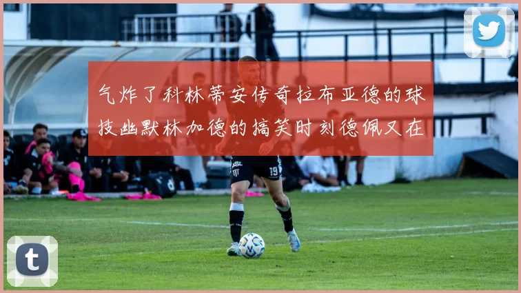 气炸了科林蒂安传奇拉布亚德的球技幽默林加德的搞笑时刻德佩又在装什么呢