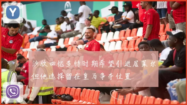 沙欣回忆多特时期希望引进居莱尔但他选择留在皇马争夺位置