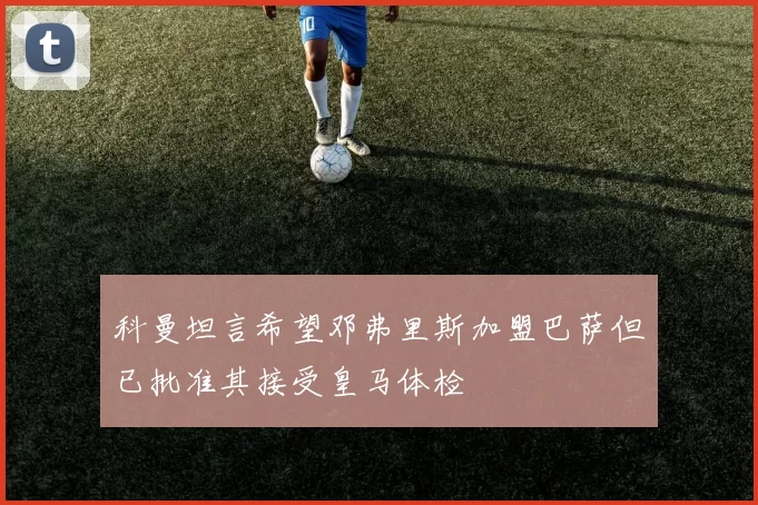 科曼坦言希望邓弗里斯加盟巴萨但已批准其接受皇马体检