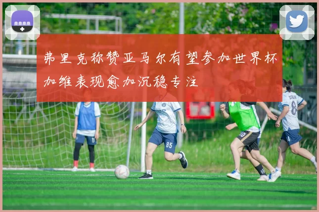 弗里克称赞亚马尔有望参加世界杯加维表现愈加沉稳专注