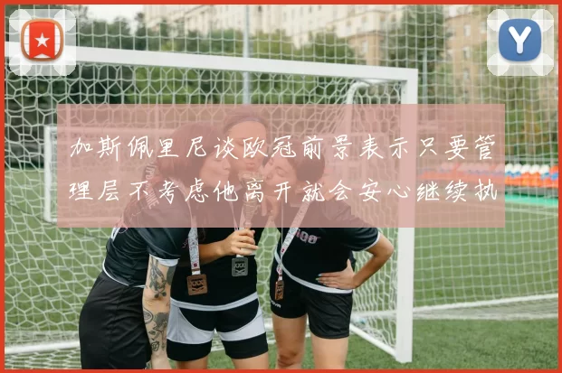 加斯佩里尼谈欧冠前景表示只要管理层不考虑他离开就会安心继续执教