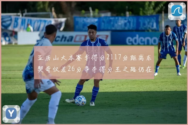 亚历山大本赛季得分2117分距离东契奇仅差26分争夺得分王之路仍在继续