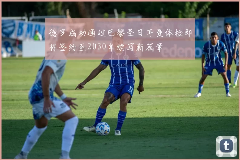 德罗成功通过巴黎圣日耳曼体检即将签约至2030年续写新篇章