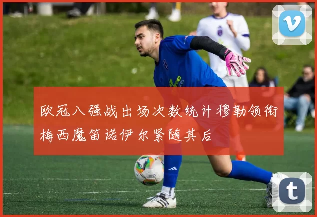 欧冠八强战出场次数统计穆勒领衔梅西魔笛诺伊尔紧随其后