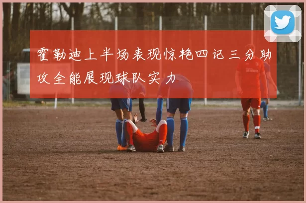 霍勒迪上半场表现惊艳四记三分助攻全能展现球队实力