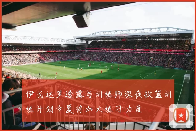 伊戈达罗透露与训练师深夜投篮训练计划今夏将加大练习力度