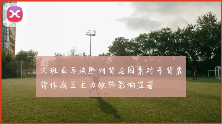文班亚马谈胜利背后因素对手背靠背作战且主力缺阵影响显著