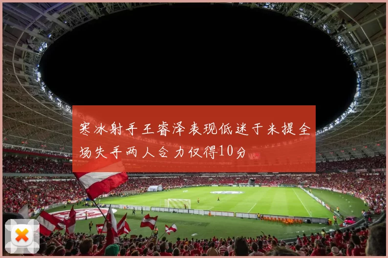 寒冰射手王睿泽表现低迷于米提全场失手两人合力仅得10分