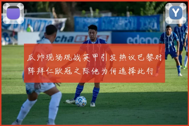 瓜帅现场观战英甲引发热议巴黎对阵拜仁欧冠之际他为何选择此行